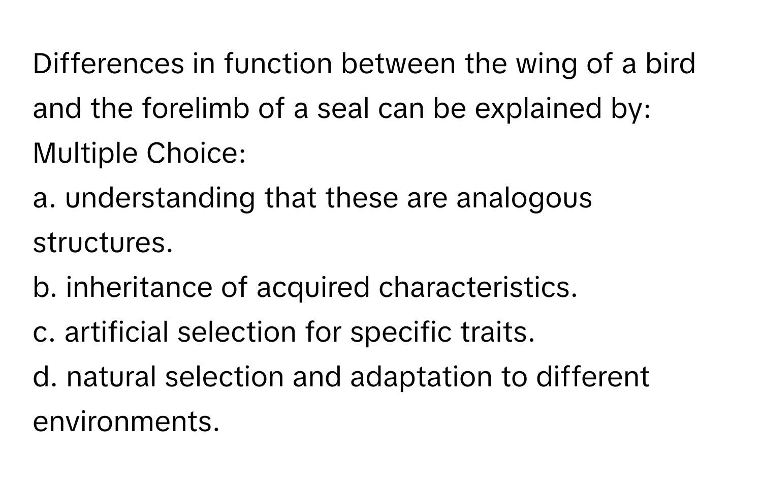 Differences in function between the wing of a bird and the forelimb of a seal can be explained by:
Multiple Choice:
a. understanding that these are analogous structures.
b. inheritance of acquired characteristics.
c. artificial selection for specific traits.
d. natural selection and adaptation to different environments.