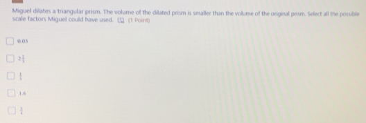 Miguel dilates a triangular prism. The volume of the dilated prism is smaller than the volume of the original prism. Select all the possible
scale factors Miguel could have used. □ (1 Point)
0.03
2 2/3 
 1/3 
1.6
 3/4 