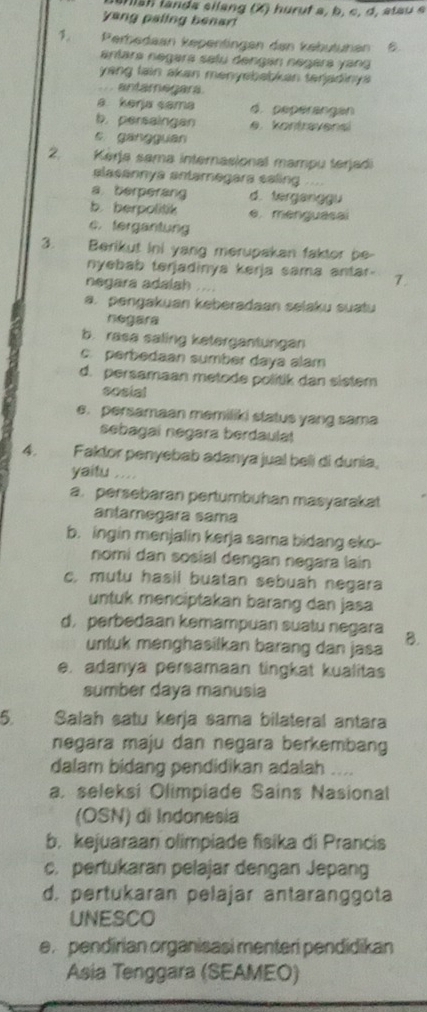 an is h landa silang (X) huruf a, b, c, d, atau e
yang paling benart
1° Zerbedaan kepentingen den kebütunen B.
antara negara selu dengan negara yang
yang lain akan menyebabkan tenjadinys 
. antamegara.
a kerja sama d. pepérangan
b. persaingan e. kontravensi
s gangguan
2.  Kérja sama internasional mampu terjadi
plasannya antarnegara saling
a berperang d. terganggu
b. berpolitik e. menguasai
c. fergantung
3. Berikut ini yang merupakan faktor be-
nyebab terjadinya kerja sama antar- 7.
negara adalah ....
a. pengakuan keberadaan selaku suatu
negara
b. rasa saling ketergantungan
c. perbedaan sumber daya alam
d. persamaan metode politik dan sistem
sosial
e. persamaan memiliki status yang sama
sebagai negara berdaulat
4. Faktor penyebab adanya jual beli di dunia,
yaitu ...
a. persebaran pertumbuhan masyarakat
antamegara sama
b. ingin menjalin kerja sama bidang eko-
nomi dan sosial dengan negara lain
c. mutu hasil buatan sebuah negara
untuk menciptakan barang dan jasa
d, perbedaan kemampuan suatu negara B.
untuk menghasilkan barang dan jasa
e. adanya persamaan tingkat kualitas
sumber daya manusia
5. Salah satu kerja sama bilateral antara
negara maju dan negara berkembang
dalam bidang pendidikan adalah ..
a. seleksi Olimpiade Sains Nasional
(OSN) di Indonesia
b. kejuaraan olimpiade fisika di Prancis
c. pertukaran pelajar dengan Jepang
d. pertukaran pelajar antaranggota
UNESCO
e pendirian organisasi menteri pendidikan
Asia Tenggara (SEAMEO)