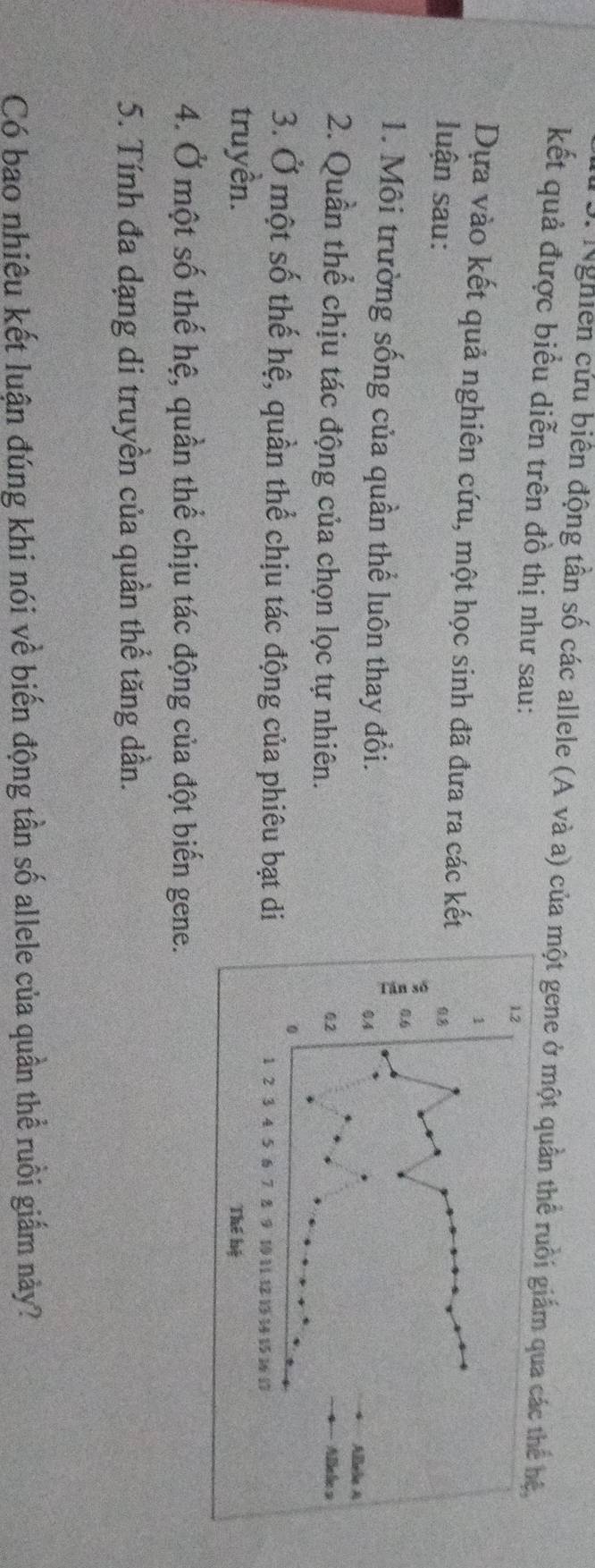 Nghiên cứu biên động tần số các allele (A và a) của một gene ở một quần thể ruồi giấm 
kết quả được biểu diễn trên đồ thị như sau: 
Dựa vào kết quả nghiên cứu, một học sinh đã đưa ra các kế 
luận sau: 
1. Môi trường sống của quần thể luôn thay đổi. 
2. Quần thể chịu tác động của chọn lọc tự nhiên. 
3. Ở một số thế hệ, quần thể chịu tác động của phiêu bạt di 
truyền. 
4. Ở một số thế hệ, quần thể chịu tác động của đột biến gene. 
5. Tính đa dạng di truyền của quần thể tăng dần. 
Có bao nhiêu kết luận đúng khi nói về biến động tần số allele của quần thể ruồi giắm này?