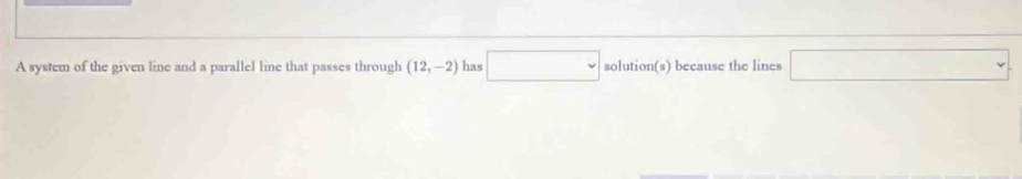 A system of the given line and a parallel line that passes through (12,-2) has □ solution(s) because the lines □