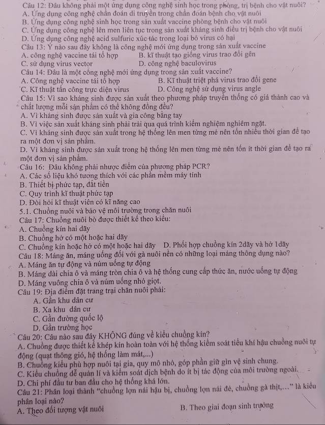 Đầu không phải một ứng dụng công nghệ sinh học trong phòng, trị bệnh cho vật nuôi?
A. Ứng dụng công nghệ chần đoán di truyền trong chần đoán bệnh cho vật nuôi
B. Ứng dụng công nghệ sinh học trong sản xuất vaccine phòng bệnh cho vật nuôi
C. Ứng dụng công nghệ lên men liên tục trong sản xuất kháng sinh điều trị bệnh cho vật nuôi
D. Ứng dụng công nghệ acid sulfuric xúc tác trong loại bỏ virus có hại
Câu 13: Ý nào sau đây không là công nghệ mới ứng dụng trong sản xuất vaccine
A. công nghệ vaccine tái tổ hợp B. kĩ thuật tạo giống virus trao đổi gên
C. sử dụng virus vector D. công nghệ baculovirus
Câu 14: Đâu là một cổng nghệ mới ứng dụng trong sản xuất vaccine?
A. Công nghệ vaccine tái tổ hợp B. Kĩ thuật triệt phá virus trao đổi gene
C. Kĩ thuật tần công trực diện virus D. Công nghệ sử dụng virus angle
Câu 15: Vì sao kháng sinh được sản xuất theo phương pháp truyền thống có giá thành cao và
chất lượng mỗi sản phẩm có thể không đồng đều?
A. Vì kháng sinh được sản xuất và gia công bằng tay
B. Vì việc sản xuất kháng sinh phải trải qua quá trình kiểm nghiệm nghiêm ngặt.
C. Vì kháng sinh được sản xuất trong hệ thống lên men từng mẻ nên tốn nhiều thời gian đề tạo
ra một đơn vị sản phẩm.
D. Vì kháng sinh được sản xuất trong hệ thống lên men từng mẻ nên tốn ít thời gian để tạo ra
một đơn vị sản phẩm,
Câu 16: Đâu không phải nhược điểm của phương pháp PCR?
A. Các số liệu khó tương thích với các phần mềm máy tính
B. Thiết bị phức tạp, đắt tiền
C. Quy trình kĩ thuật phức tạp
D. Đòi hỏi kĩ thuật viên có kĩ năng cao
5.1. Chuồng nuôi và bảo vệ môi trường trong chăn nuôi
Câu 17: Chuồng nuôi bò được thiết kế theo kiểu:
A. Chuồng kín hai dãy
B. Chuồng hở có một hoặc hai dãy
C. Chuồng kín hoặc hở có một hoặc hai dãy D. Phối hợp chuồng kín 2dãy và hở 1dãy
Câu 18: Máng ăn, máng uống đối với gà nuôi nền có những loại máng thông dụng nào?
A. Máng ăn tự động và núm uồng tự động
B. Máng dài chia ô và máng tròn chia ô và hệ thống cung cấp thức ăn, nước uống tự động
D. Máng vuông chia ô và núm uống nhỏ giọt.
Câu 19: Địa điểm đặt trang trại chăn nuôi phải:
A. Gần khu dân cư
B. Xa khu dân cư
C. Gần đường quốc lộ
D. Gần trường học
Câu 20: Câu nào sau đây KHÔNG đúng về kiểu chuồng kín?
A. Chuồng được thiết kể khép kín hoàn toàn với hệ thống kiểm soát tiểu khí hậu chuồng nuôi tự
động (quạt thông gió, hệ thống làm mát,...)
B. Chuồng kiểu phù hợp nuôi tại gia, quy mô nhỏ, góp phần giữ gìn vệ sinh chung.
C. Kiểu chuồng dễ quản lí và kiểm soát dịch bệnh do ít bị tác động của môi trường ngoài.
D. Chí phí đầu tư ban đầu cho hệ thống khá lớn.
Câu 21: Phân loại thành “chuồng lợn nái hậu bị, chuồng lợn nái đẻ, chuồng gà thịt,..” là kiểu
phân loại nào?
A. Theo đối tượng vật nuôi B. Theo giai đoạn sinh trưởng