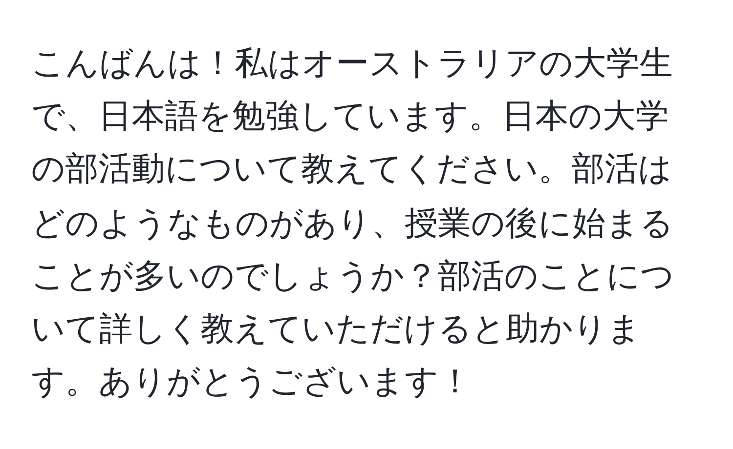 こんばんは！私はオーストラリアの大学生で、日本語を勉強しています。日本の大学の部活動について教えてください。部活はどのようなものがあり、授業の後に始まることが多いのでしょうか？部活のことについて詳しく教えていただけると助かります。ありがとうございます！