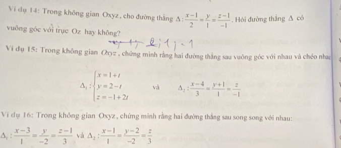 Ví dụ 14: Trong không gian Oxyz, cho đường thẳng △ : (x-1)/2 = y/1 = (z-1)/-1 . Hỏi đường thắng △ cd
vuông góc với trục Oz hay không? 
Vi dụ 15: Trong không gian Oxyz , chứng minh rằng hai đường thẳng sau vuông góc với nhau và chéo nha
Delta _1:beginarrayl x=1+t y=2-t z=-1+2tendarray. và △ _2: (x-4)/3 = (y+1)/1 = z/-1 
Ví dụ 16: Trong không gian Oxyz, chứng minh rằng hai đường thẳng sau song song với nhau:
△ _1: (x-3)/1 = y/-2 = (z-1)/3  và △ _2: (x-1)/1 = (y-2)/-2 = z/3 