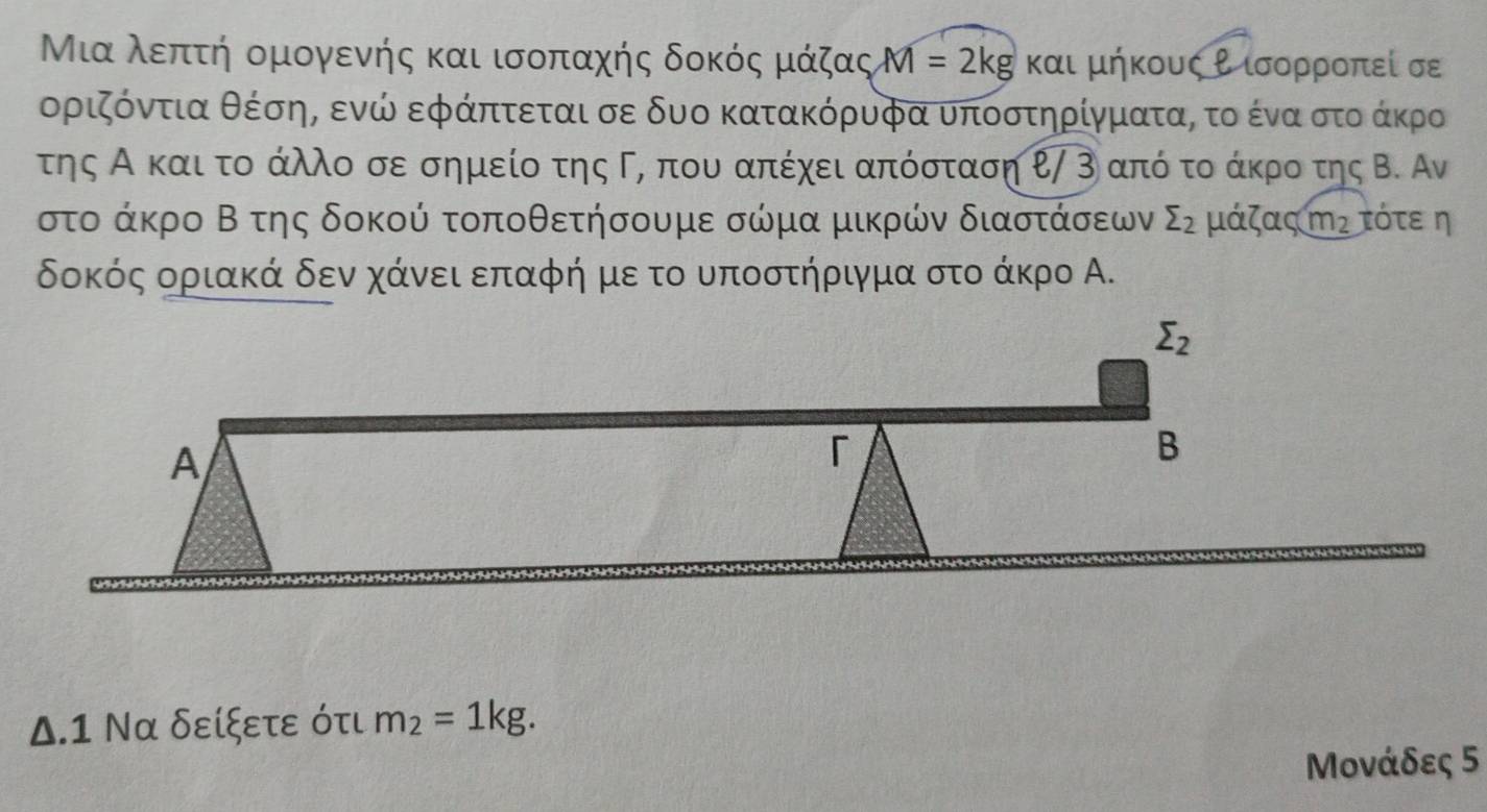 Μιααλεπατή ομογενής και ισοπαχής δοκός μάζας M=2kg και μήκους Ρ ισορροπεί σε
οριόντια θέσης ενώ εφάπτεται σε δυο κατακόρυφα υποστηρίγματας το ένα στοδάκρο
της Α και το άλλο σε σημείο της Γη που απέχει απόσταση ℓ/ 3 από το άκρο της Β. Αν
στο άκρο Β της δοκού τοποθετήσουμε σώμα μικρών διαστάσεων sumlimits _2 μάζας m_2 τότεη
δοκός οριακά δενα χάνεια επαφή μεα το υποστήριγμα στο άκρο Α.
Δ.1 Να δείξετε ότι m_2=1kg.
Μονάδες 5