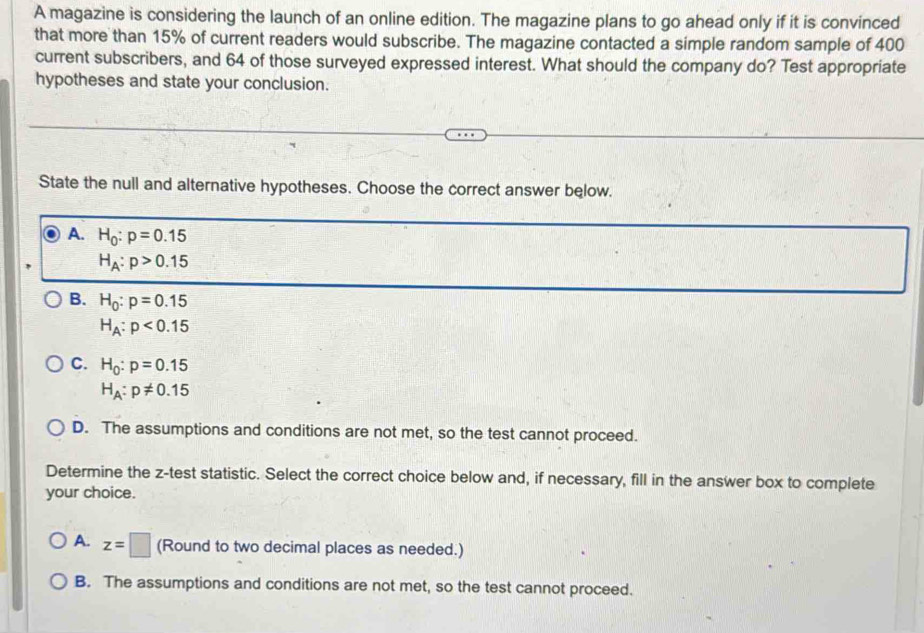 A magazine is considering the launch of an online edition. The magazine plans to go ahead only if it is convinced
that more than 15% of current readers would subscribe. The magazine contacted a simple random sample of 400
current subscribers, and 64 of those surveyed expressed interest. What should the company do? Test appropriate
hypotheses and state your conclusion.
State the null and alternative hypotheses. Choose the correct answer below.
A. H_0:p=0.15
H_A:p>0.15
B. H_0:p=0.15
H_A:p<0.15
C. H_0:p=0.15
H_A:p!= 0.15
D. The assumptions and conditions are not met, so the test cannot proceed.
Determine the z -test statistic. Select the correct choice below and, if necessary, fill in the answer box to complete
your choice.
A. z=□ (Round to two decimal places as needed.)
B. The assumptions and conditions are not met, so the test cannot proceed.