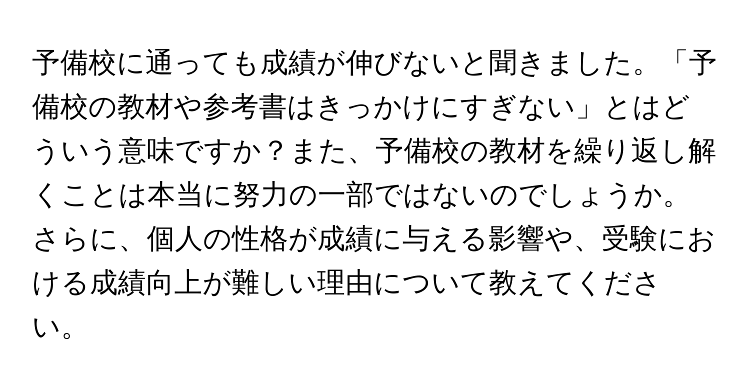 予備校に通っても成績が伸びないと聞きました。「予備校の教材や参考書はきっかけにすぎない」とはどういう意味ですか？また、予備校の教材を繰り返し解くことは本当に努力の一部ではないのでしょうか。さらに、個人の性格が成績に与える影響や、受験における成績向上が難しい理由について教えてください。