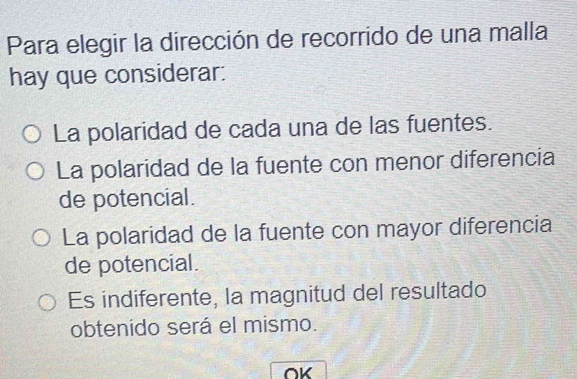 Para elegir la dirección de recorrido de una malla
hay que considerar:
La polaridad de cada una de las fuentes.
La polaridad de la fuente con menor diferencia
de potencial.
La polaridad de la fuente con mayor diferencia
de potencial.
Es indiferente, la magnitud del resultado
obtenido será el mismo.
OK