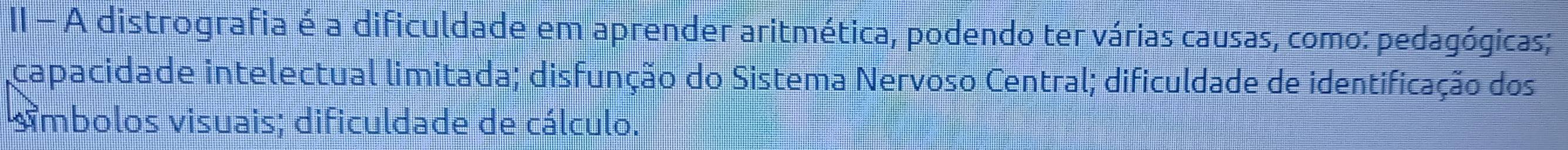 II - A distrografia é a dificuldade em aprender aritmética, podendo ter várias causas, como: pedagógicas; 
capacidade intelectual limitada; disfunção do Sistema Nervoso Central; dificuldade de identificação dos 
simbolos visuais; dificuldade de cálculo.