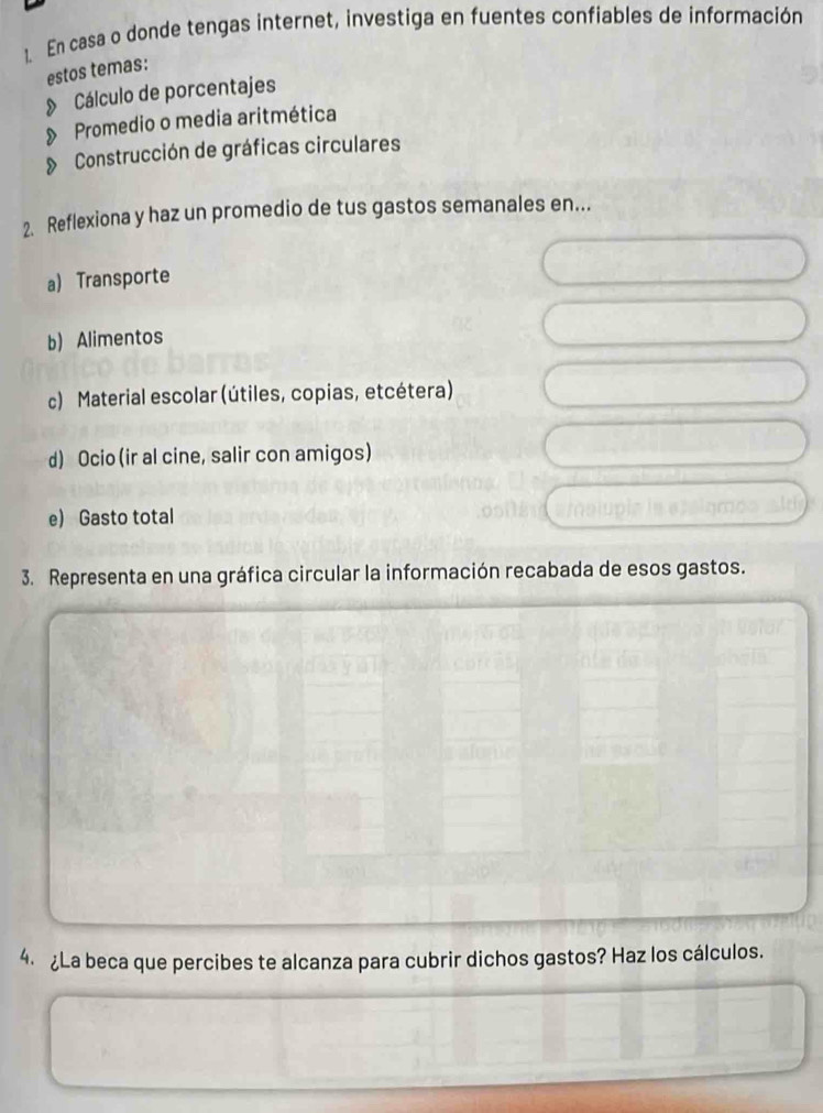 En casa o donde tengas internet, investiga en fuentes confiables de información 
estos temas: 
Cálculo de porcentajes 
》 Promedio o media aritmética 
» Construcción de gráficas circulares 
2. Reflexiona y haz un promedio de tus gastos semanales en... 
a) Transporte 
b) Alimentos 
c) Material escolar (útiles, copias, etcétera) 
d) Ocio (ir al cine, salir con amigos) 
e) Gasto total 
3. Representa en una gráfica circular la información recabada de esos gastos. 
4. ¿La beca que percibes te alcanza para cubrir dichos gastos? Haz los cálculos.