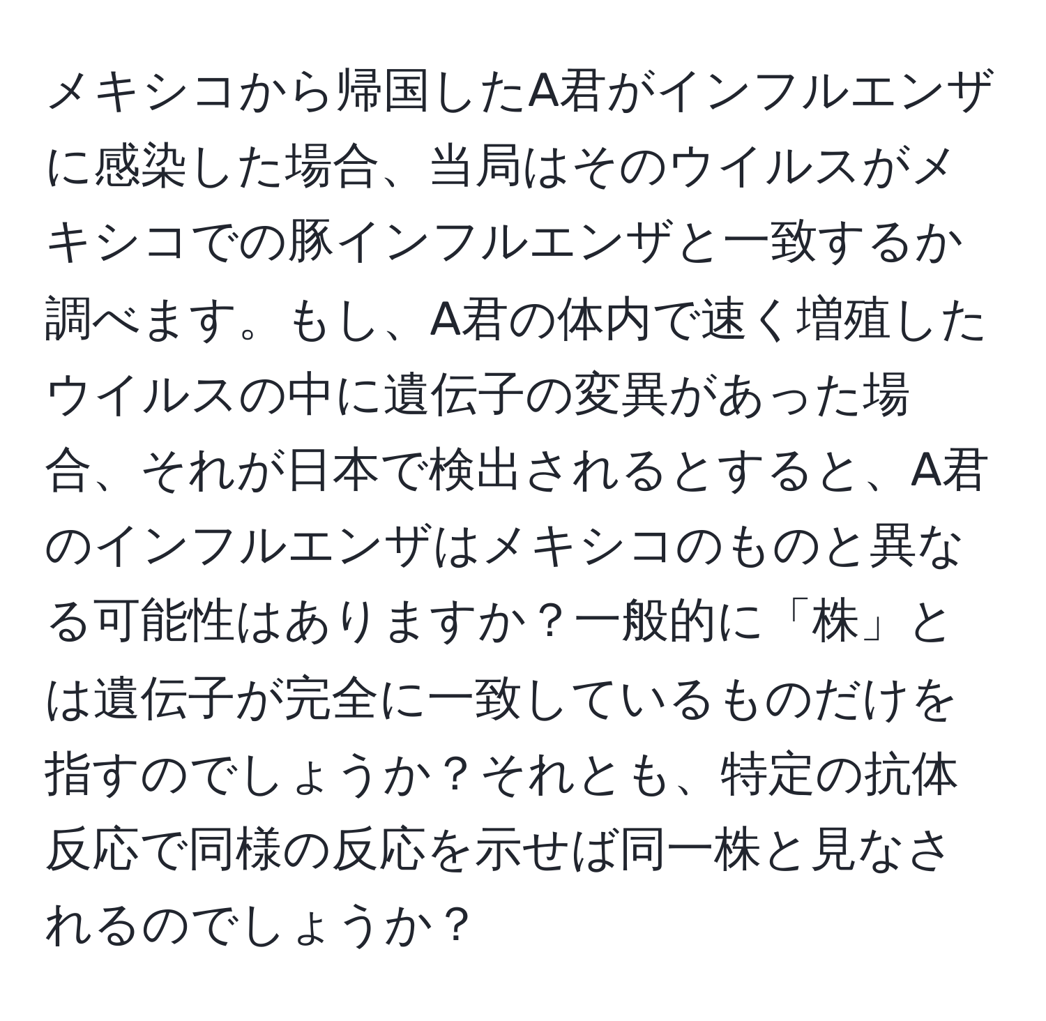 メキシコから帰国したA君がインフルエンザに感染した場合、当局はそのウイルスがメキシコでの豚インフルエンザと一致するか調べます。もし、A君の体内で速く増殖したウイルスの中に遺伝子の変異があった場合、それが日本で検出されるとすると、A君のインフルエンザはメキシコのものと異なる可能性はありますか？一般的に「株」とは遺伝子が完全に一致しているものだけを指すのでしょうか？それとも、特定の抗体反応で同様の反応を示せば同一株と見なされるのでしょうか？
