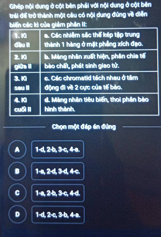 Ghép nội dung ở cột bên phải với nội dung ở cột bên
trái để trở thành một câu có nội dung đúng về diễn
biến các kì của giảm phân II:
Chọn một đáp án đúng
A 1-d, 2-b, 3-c, 4-a.
B 1-a, 2-d, 3-d, 4-c.
C 1-a, 2-b, 3-c, 4-d.
D 1-d, 2-c, 3-b, 4-a,