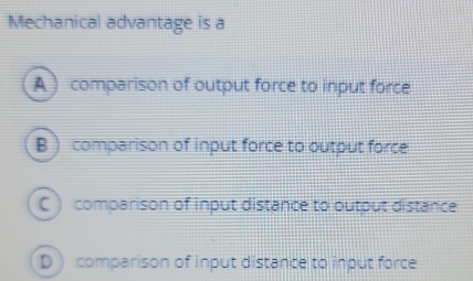 Mechanical advantage is a
A ) comparison of output force to input force
B ) comparison of input force to output force
C ) comparison of input distance to output distance
D) comparison of input distance to input force