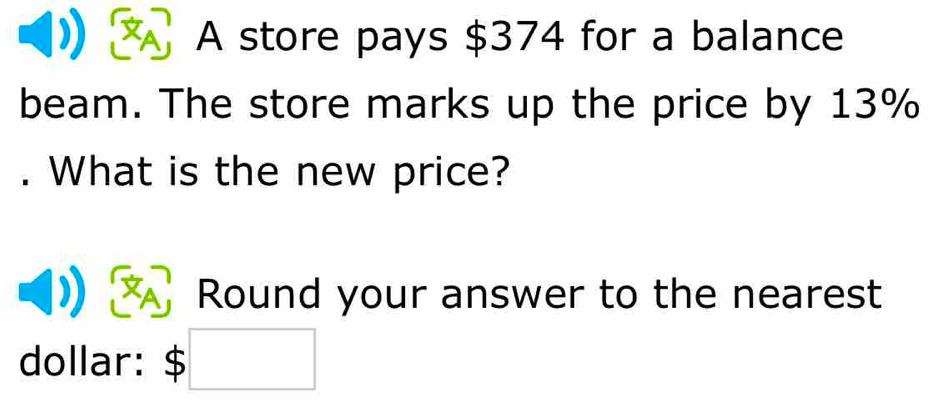 A A store pays $374 for a balance 
beam. The store marks up the price by 13%. What is the new price? 
Round your answer to the nearest 
dollar: $