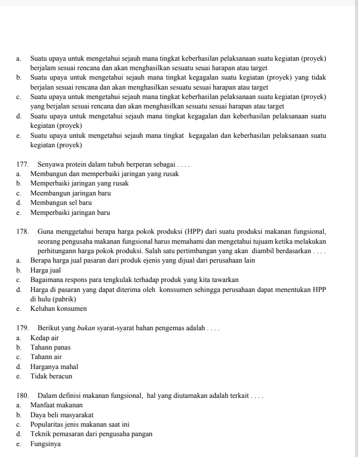 a. Suatu upaya untuk mengetahui sejauh mana tingkat keberhasilan pelaksanaan suatu kegiatan (proyek)
berjalam sesuai rencana dan akan menghasilkan sesuatu seuai harapan atau target
b. Suatu upaya untuk mengetahui sejauh mana tingkat kegagalan suatu kegiatan (proyek) yang tidak
berjalan sesuai rencana dan akan menghasilkan sesuatu sesuai harapan atau target
c. Suatu upaya untuk mengetahui sejauh mana tingkat keberhasilan pelaksanaan suatu kegiatan (proyek)
yang berjalan sesuai rencana dan akan menghasilkan sesuatu sesuai harapan atau target
d. Suatu upaya untuk mengetahui sejauh mana tingkat kegagalan dan keberhasilan pelaksanaan suatu
kegiatan (proyek)
e. Suatu upaya untuk mengetahui sejauh mana tingkat kegagalan dan keberhasilan pelaksanaan suatu
kegiatan (proyek)
177. Senyawa protein dalam tubuh berperan sebagai . . . .
a. Membangun dan memperbaiki jaringan yang rusak
b. Memperbaiki jaringan yang rusak
c. Meembangun jaringan baru
d. Membangun sel baru
e. Memperbaiki jaringan baru
178. Guna menggetahui berapa harga pokok produksi (HPP) dari suatu produksi makanan fungsional,
seorang pengusaha makanan fungsional harus memahami dan mengetahui tujuam ketika melakukan
perhitungann harga pokok produksi. Salah satu pertimbangan yang akan diambil berdasarkan . . . .
a. Berapa harga jual pasaran dari produk ejenis yang dijual dari perusahaan lain
b. Harga jual
c. Bagaimana respons para tengkulak terhadap produk yang kita tawarkan
d. Harga di pasaran yang dapat diterima oleh konssumen sehingga perusahaan dapat menentukan HPP
di hulu (pabrik)
e. Keluhan konsumen
179. Berikut yang bukan syarat-syarat bahan pengemas adalah . . . .
a. Kedap air
b. Tahann panas
c. Tahann air
d. Harganya mahal
e. Tidak beracun
180. Dalam definisi makanan fungsional, hal yang diutamakan adalah terkait . . . .
a. Manfaat makanan
b. Daya beli masyarakat
c. Popularitas jenis makanan saat ini
d. Teknik pemasaran dari pengusaha pangan
e. Fungsinya