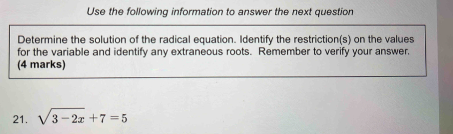 Use the following information to answer the next question 
Determine the solution of the radical equation. Identify the restriction(s) on the values 
for the variable and identify any extraneous roots. Remember to verify your answer. 
(4 marks) 
21. sqrt(3-2x)+7=5