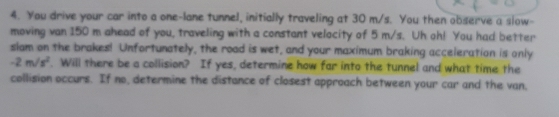 You drive your car into a one-lane tunnel, initially traveling at 30 m/s. You then observe a slow- 
moving van 150 m ahead of you, traveling with a constant velocity of 5 m/s. Uh oh! You had better 
slam on the brakes! Unfortunately, the road is wet, and your maximum braking acceleration is only
-2m/s^2. Will there be a collision? If yes, determine how far into the tunnel and what time the 
collision occurs. If no, determine the distance of closest approach between your car and the van.