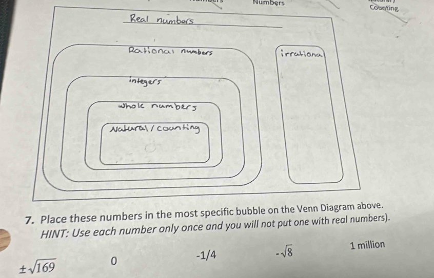 Numbers Counting 
_ 
Rc 
7. Place these numbers in the most specific bubble on the Venn Diagram above. 
HINT: Use each number only once and you will not put one with real numbers).
-1/4 1 million
-sqrt(8)
± sqrt(169) 0