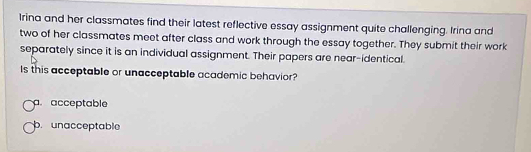 Irina and her classmates find their latest reflective essay assignment quite challenging. Irina and
two of her classmates meet after class and work through the essay together. They submit their work
separately since it is an individual assignment. Their papers are near-identical.
Is this acceptable or unacceptable academic behavior?
a acceptable
p. unacceptable