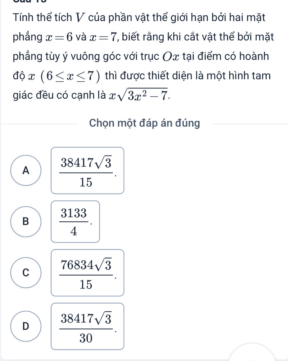 Tính thể tích V của phần vật thể giới hạn bởi hai mặt
phẳng x=6 và x=7 '', biết rằng khi cắt vật thể bởi mặt
phẳng tùy ý vuông góc với trục Ox tại điểm có hoành
độ x(6≤ x≤ 7) thì được thiết diện là một hình tam
giác đều có cạnh là xsqrt(3x^2-7). 
Chọn một đáp án đúng
A  38417sqrt(3)/15 .
B  3133/4 .
C  76834sqrt(3)/15 .
D  38417sqrt(3)/30 .