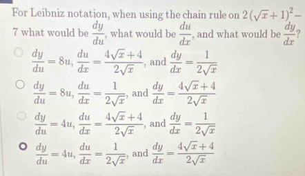 For Leibniz notation, when using the chain rule on 2(sqrt(x)+1)^2-
7 what would be  dy/du  , what would be  du/dx  , and what would be  dy/dx  ?
 dy/du =8u,  du/dx = (4sqrt(x)+4)/2sqrt(x)  , and  dy/dx = 1/2sqrt(x) 
 dy/du =8u,  du/dx = 1/2sqrt(x)  , and  dy/dx = (4sqrt(x)+4)/2sqrt(x) 
 dy/du =4u,  du/dx = (4sqrt(x)+4)/2sqrt(x)  , and  dy/dx = 1/2sqrt(x) 
 dy/du =4u,  du/dx = 1/2sqrt(x)  , and  dy/dx = (4sqrt(x)+4)/2sqrt(x) 