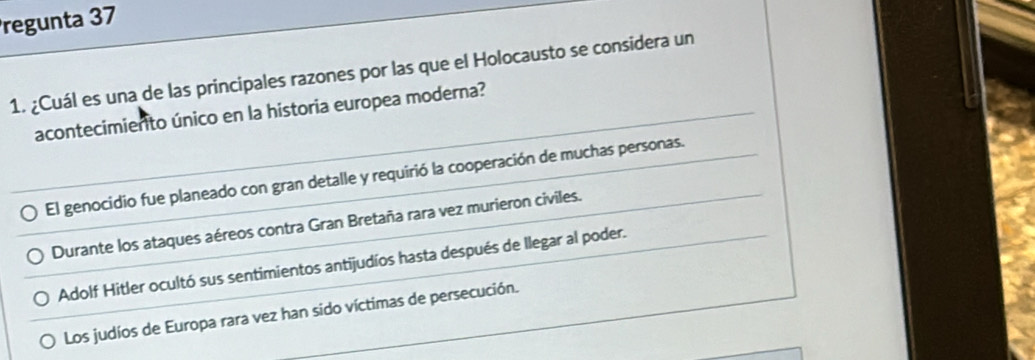 regunta 37
1. ¿Cuál es una de las principales razones por las que el Holocausto se considera un
acontecimierto único en la historia europea moderna?
El genocidio fue planeado con gran detalle y requirió la cooperación de muchas personas.
Durante los ataques aéreos contra Gran Bretaña rara vez murieron civiles.
Adolf Hitler ocultó sus sentimientos antijudíos hasta después de llegar al poder.
Los judíos de Europa rara vez han sido víctimas de persecución.