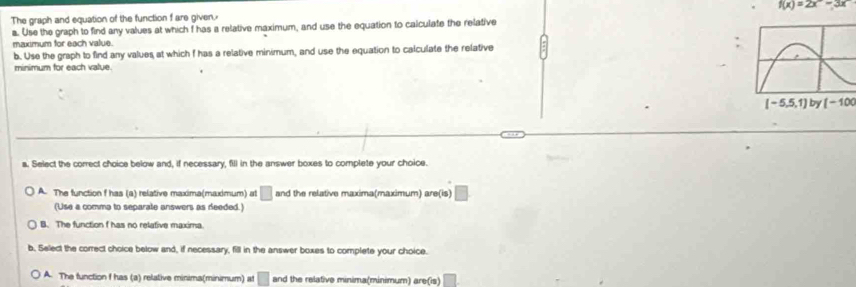 The graph and equation of the function f are given. f(x)=2x-3x
a. Use the graph to find any values at which f has a relative maximum, and use the equation to calculate the relative
maximum for each value.
b. Use the graph to find any values at which f has a relative minimum, and use the equation to calculate the relative 
minimum for each value.
[-100
a. Select the correct choice below and, if necessary, fill in the answer boxes to complete your choice.
A. The function f has (a) relative maxima(max)mum) at □ and the relative maxima(maximum) are(is) □
(Use a comma to separate answers as deeded.)
B. The function f has no relative maxima.
b. Select the correct choice below and, if necessary, fill in the answer boxes to complete your choice.
A. The function f has (a) relative minima(minimum) at □ and the relative minima(minimum) are(is) □