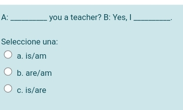 A:_ you a teacher? B: Yes, I _.
Seleccione una:
a. is/ am
b. are/am
c. is/are