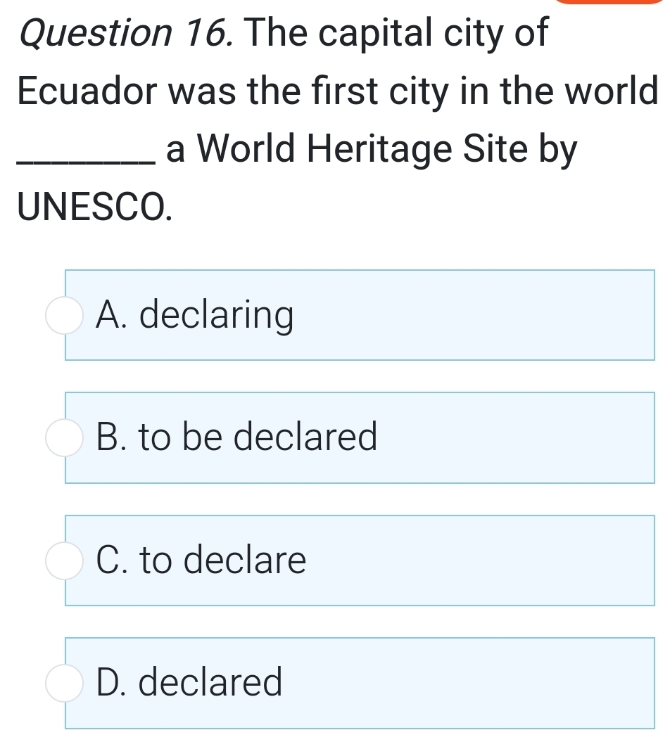 The capital city of
Ecuador was the first city in the world
_a World Heritage Site by
UNESCO.
A. declaring
B. to be declared
C. to declare
D. declared