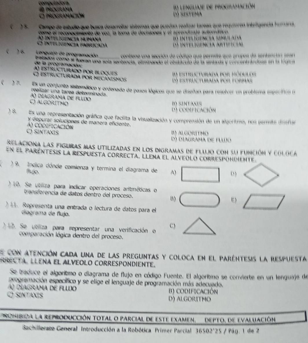 compul adora
a ProGrama B) lenguaje de programación
Programación d) sistema
 )5. Campo de estudio que busca desarrollar sistemas que puedan realizar tareas que requieren inteligencia humana
comó el reconocimiento de voz, la toma de decisiones y el aprendizaje automático
A) intelígência húmana B) intelígencia simulada
) Inteligencia fabricadá D) Intelígencia Artíficial
) 6.  Lenguaje de programación_ contiene una sección de código que permite que grupos de sentencias sean
pretados como el fueran una sola sentencia, eliminando el obstáculo de la sintaxis y concentrándose en la lógica
de la programación:
A) estrúcturado por bloques
) estructurada por módulos
c) estructurada por mecánismos
dí estructurada por formas
 ) Es un conjunto sistemático y ordenado de pasos lógicos que se diseñan para resolver un problema específico e
realizar una tarea determinada.
A) díagrama de flwo
C) ALGORITMO B) SINTAXIS
D) CODIFICAcIón
) 8 Es una representación gráfica que facilita la visualización y comprensión de un algoritmo, nos permite diseñar
y depurar soluciones de manera eficiente.
A) CODIFICACióN
C) SINTAXIS B) ALGORITMO
D) DIAGRAMA dE FLWo
relaciona las figuras mas utilizadas en los digramas de flujo con su función y coloca
En el paréntesis la respuesta correcta, llena el alveolo correspondiente.
a ) 9. Indica dónde comienza y termina el diagrama de A) □ D)
flujo.
)10. Se utiliza para indicar operaciones aritméticas o
transferencia de datos dentro del proceso. □ E) □
B)
. Representa una entrada o lectura de datos para el
diagrama de flujo.
) 2. Se utiliza para representar una verificación o C)
comparación lógica dentro del proceso.
e con atención cada una de las preguntas y coloca en el paréntesis la respuesta
R L TA. LLENA EL ALVEOLO CORRESPONDIENTE.
Se traduce el algoritmo o diagrama de flujo en código Fuente. El algoritmo se convierte en un lenguaje de
programación específico y se elige el lenguaje de programación más adecuado.
) diagrama de flwo B) CODIFICACIÓN
C) SINTAXIS D) ALGORITMO
ncmbica la reproducción total o parcial de este examen, depto, de evaluación
Sachillerato Ceneral Introducción a la Robótica Primer Parcial 36502'25 / Pág. 1 de 2