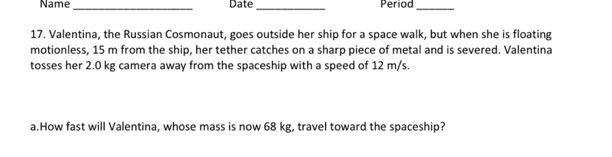 Name_ Date _Period_ 
17. Valentina, the Russian Cosmonaut, goes outside her ship for a space walk, but when she is floating 
motionless, 15 m from the ship, her tether catches on a sharp piece of metal and is severed. Valentina 
tosses her 2.0 kg camera away from the spaceship with a speed of 12 m/s. 
a.How fast will Valentina, whose mass is now 68 kg, travel toward the spaceship?