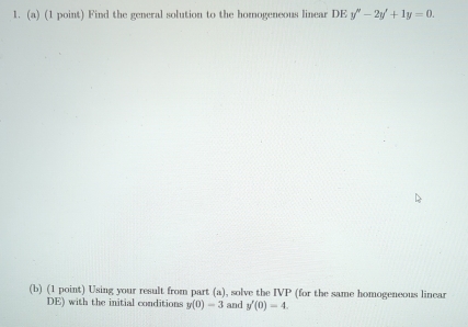 Find the general solution to the homogeneous linear DE y''-2y'+1y=0. 
(b) (1 point) Using your result from part (a), solve the IVP (for the same homogeneous lincar 
DE) with the initial conditions y(0)=3 and y'(0)=4.