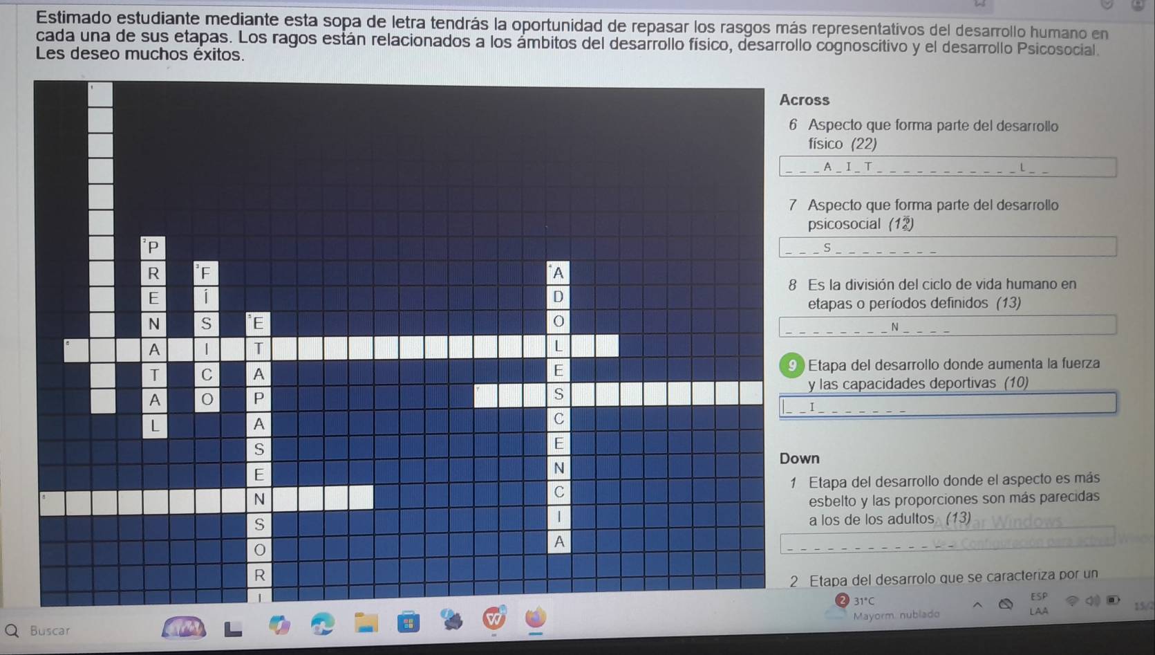 Estimado estudiante mediante esta sopa de letra tendrás la oportunidad de repasar los rasgos más representativos del desarrollo humano en
cada una de sus etapas. Los ragos están relacionados a los ámbitos del desarrollo físico, desarrollo cognoscitivo y el desarrollo Psicosocial.
Les deseo muchos éxitos.
ecto que forma parte del desarrollo
co (22)
_I_ T L__
ecto que forma parte del desarrollo
cosocial (12)
_
la división del ciclo de vida humano en
pas o períodos definidos (13)
N
pa del desarrollo donde aumenta la fuerza
s capacidades deportivas (10)
pa del desarrollo donde el aspecto es más
elto y las proporciones son más parecidas
s de los adultos. (13)
pa del desarrolo que se caracteriza por un
31°C
15/
Mayorm nublado
Buscar