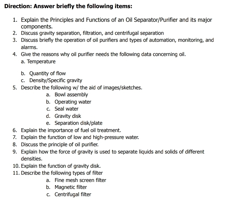 Direction: Answer briefly the following items:
1. Explain the Principles and Functions of an Oil Separator/Purifier and its major
components.
2. Discuss gravity separation, filtration, and centrifugal separation
3. Discuss briefly the operation of oil purifiers and types of automation, monitoring, and
alarms.
4. Give the reasons why oil purifier needs the following data concerning oil.
a. Temperature
b. Quantity of flow
c. Density/Specific gravity
5. Describe the following w/ the aid of images/sketches.
a. Bowl assembly
b. Operating water
c. Seal water
d. Gravity disk
e. Separation disk/plate
6. Explain the importance of fuel oil treatment.
7. Explain the function of low and high-pressure water.
8. Discuss the principle of oil purifier.
9. Explain how the force of gravity is used to separate liquids and solids of different
densities.
10. Explain the function of gravity disk.
11. Describe the following types of filter
a. Fine mesh screen filter
b. Magnetic filter
c. Centrifugal filter