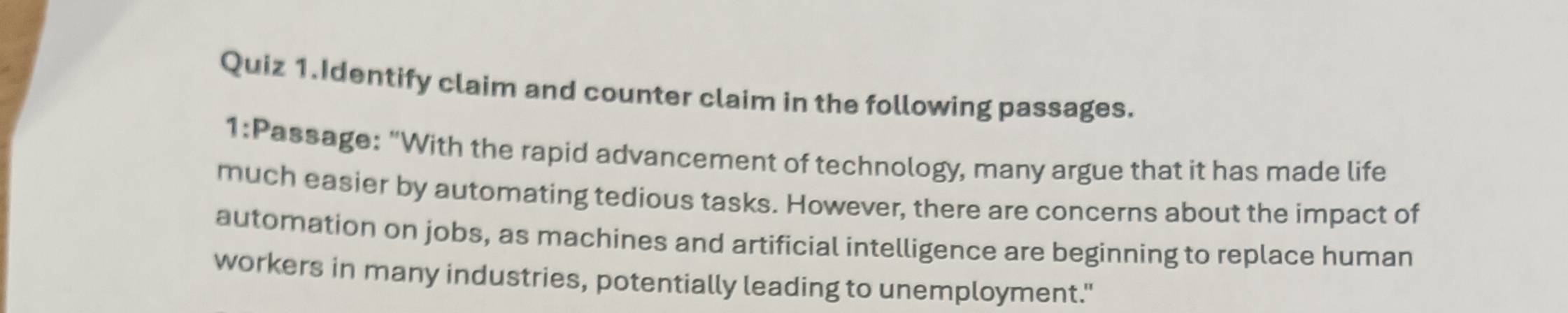 Quiz 1.Identify claim and counter claim in the following passages. 
1:Passage: "With the rapid advancement of technology, many argue that it has made life 
much easier by automating tedious tasks. However, there are concerns about the impact of 
automation on jobs, as machines and artificial intelligence are beginning to replace human 
workers in many industries, potentially leading to unemployment."