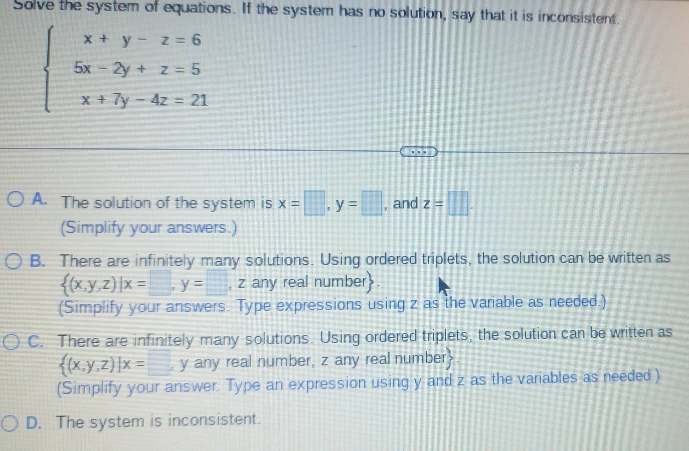 Solve the system of equations. If the system has no solution, say that it is inconsistent.
beginarrayl x+y-z=6 5x-2y+z=5 x+7y-4z=21endarray.
A. The solution of the system is x=□ , y=□ , and z=□. 
(Simplify your answers.)
B. There are infinitely many solutions. Using ordered triplets, the solution can be written as
 (x,y,z)|x=□ ,y=□ , z any real number.
(Simplify your answers. Type expressions using z as the variable as needed.)
C. There are infinitely many solutions. Using ordered triplets, the solution can be written as
 (x,y,z)|x=□ , y any real number, z any real number.
(Simplify your answer. Type an expression using y and z as the variables as needed.)
D. The system is inconsistent.