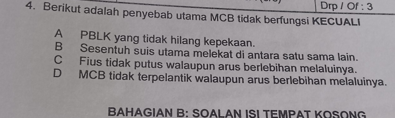 Drp / Of : 3
4. Berikut adalah penyebab utama MCB tidak berfungsi KECUALI
A PBLK yang tidak hilang kepekaan.
B Sesentuh suis utama melekat di antara satu sama lain.
C Fius tidak putus walaupun arus berlebihan melaluinya.
D MCB tidak terpelantik walaupun arus berlebihan melaluinya.
BAHAGIAN B: SOALAN ISI TEMPAT KOSONG