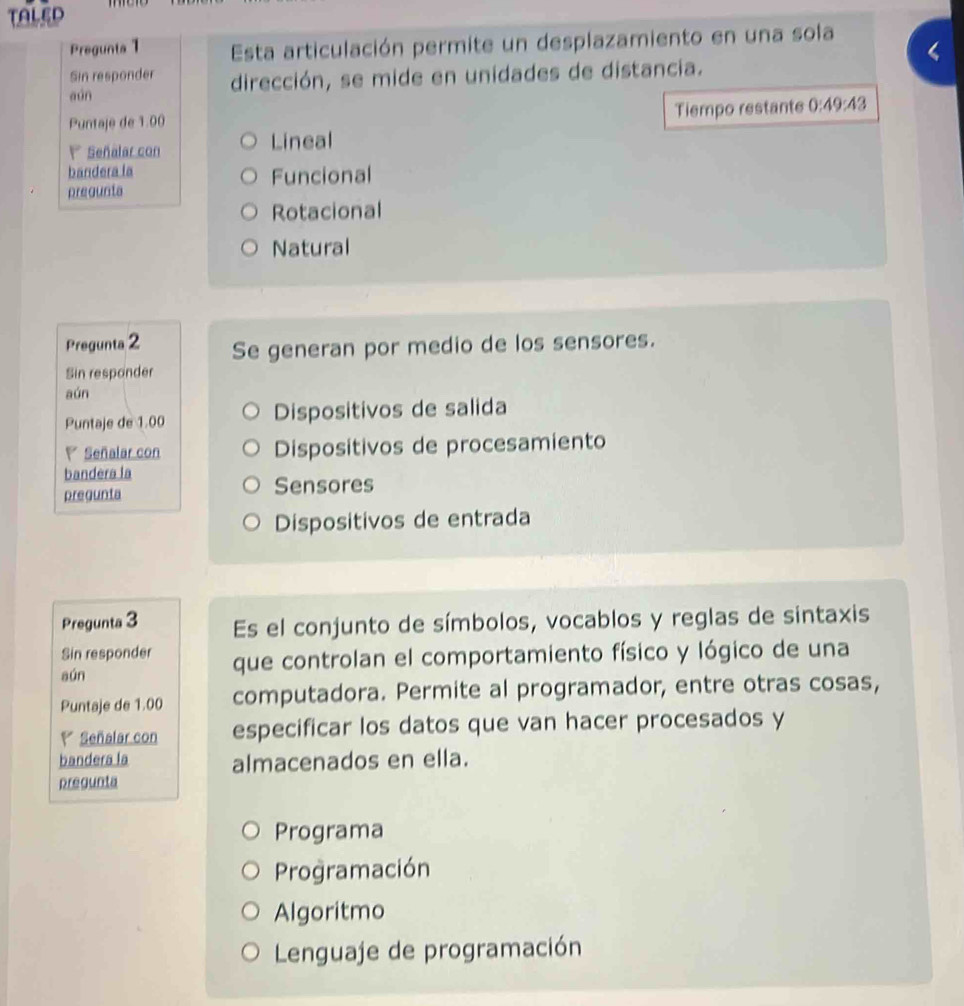 TALED
Pregunta 1 Esta articulación permite un desplazamiento en una sola
Sin responder
aún dirección, se mide en unidades de distancia.
Puntaje de 1.00
Tiempo restante 0:49:43
Señalar con Lineal
bandera la Funcional
pregunta
Rotacional
Natural
Pregunta 2 Se generan por medio de los sensores.
Sin responder
aún
Puntaje de 1.00 Dispositivos de salida
Señalar con Dispositivos de procesamiento
bandera la
pregunta Sensores
Dispositivos de entrada
Pregunta 3 Es el conjunto de símbolos, vocablos y reglas de sintaxis
Sin responder
sún que controlan el comportamiento físico y lógico de una
Puntaje de 1.00 computadora. Permite al programador, entre otras cosas,
Señalar con especificar los datos que van hacer procesados y
bandera la almacenados en ella.
pregunta
Programa
Programación
Algoritmo
Lenguaje de programación