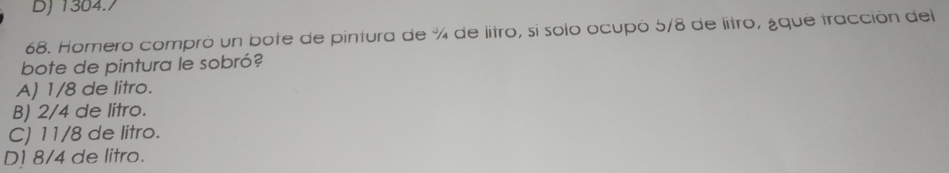 DJ 1304./
68. Homero compró un bote de pintura de % de litro, sí solo ocupó 5/8 de litro, ¿qué tracción del
bote de pintura le sobró?
A) 1/8 de litro.
B) 2/4 de litro.
C) 11/8 de litro.
D] 8/4 de litro.