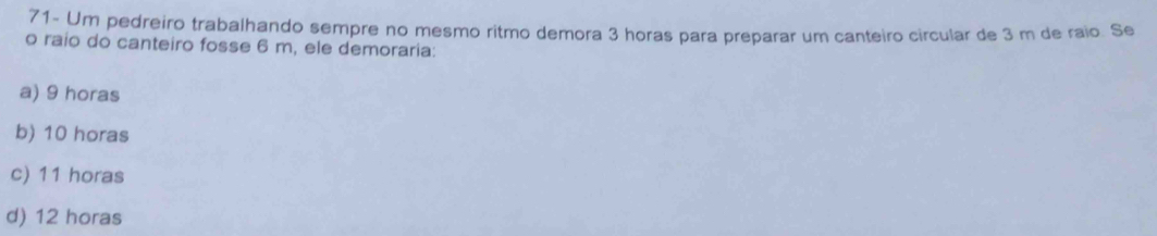 71- Um pedreiro trabalhando sempre no mesmo ritmo demora 3 horas para preparar um canteiro circular de 3 m de raio. Se
o raio do canteiro fosse 6 m, ele demoraria:
a) 9 horas
b) 10 horas
c) 11 horas
d) 12 horas