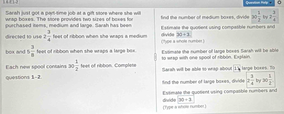 1.6.E1-2 Question Help 。 
Sarah just got a part-time job at a gift store where she will find the number of medium boxes, divide 30 1/2  by 2 3/4 
wrap boxes. The store provides two sizes of boxes for 
purchased items, medium and large. Sarah has been Estimate the quotient using compatible numbers and 
directed to use 2 3/4  feet of ribbon when she wraps a medium divide 30+3. 
(Type a whole number.) 
box and 5 3/8  feet of ribbon when she wraps a large box. Estimate the number of large boxes Sarah will be able 
to wrap with one spool of ribbón. Explain. 
Each new spool contains 30 1/2  feet of ribbon. Complete 
questions 1-2 Sarah will be able to wrap about 15 large boxes. To 
find the number of large boxes, divide 2 3/4  by 30 1/2 . 
Estimate the quotient using compatible numbers and 
divide 30/ 3. 
(Type a whole number.)