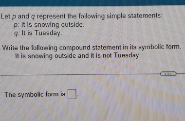 Let p and q represent the following simple statements:
p : It is snowing outside.
q : It is Tuesday. 
Write the following compound statement in its symbolic form. 
It is snowing outside and it is not Tuesday. 
The symbolic form is □.