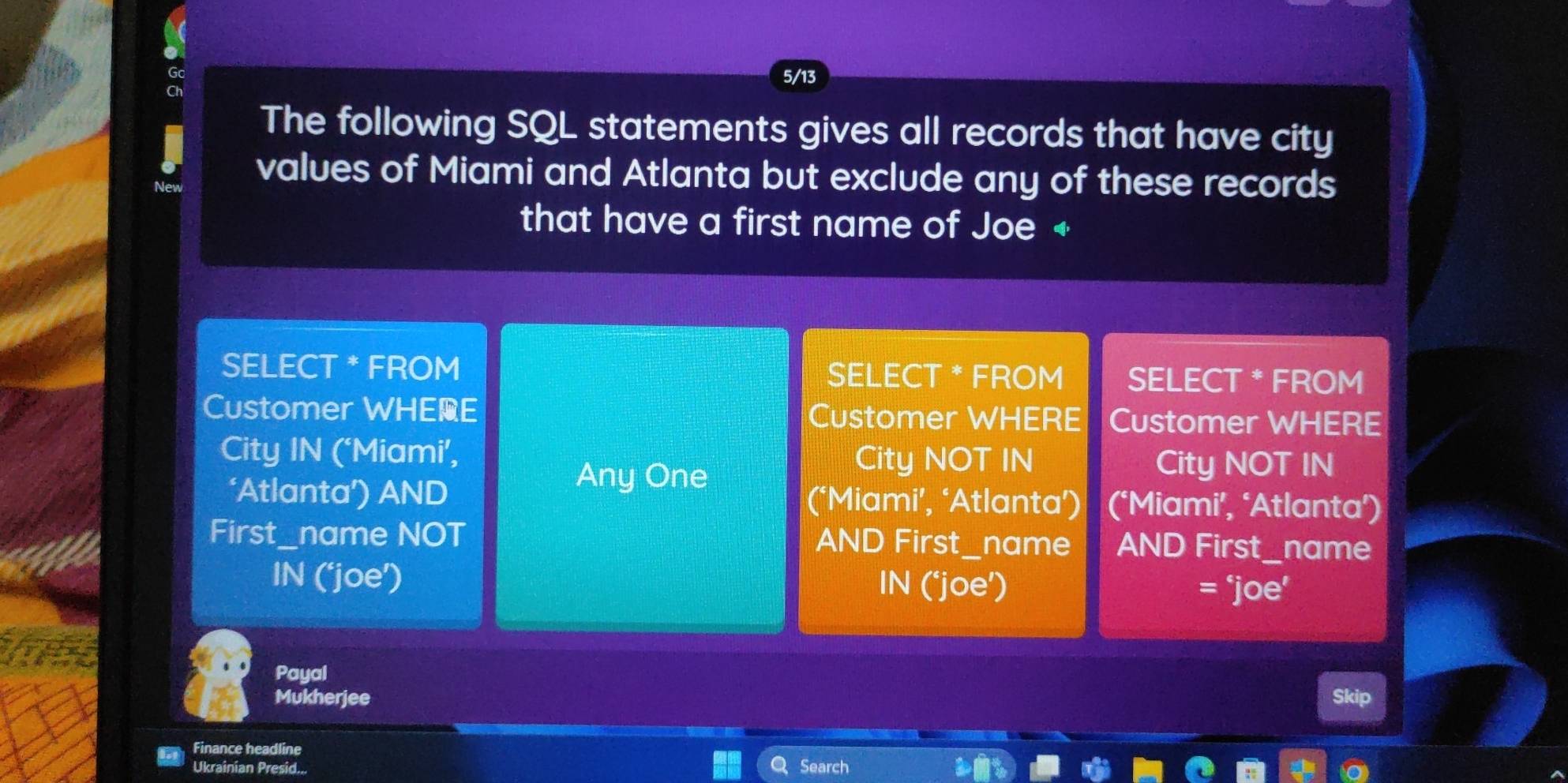 5/13 
The following SQL statements gives all records that have city 
values of Miami and Atlanta but exclude any of these records 
that have a first name of Joe + 
SELECT * FROM SELECT * FROM SELECT * FROM 
Customer WHEE Customer WHERE Customer WHERE 
City IN (‘Miami’, City NOT IN City NOT IN 
Any One 
‘Atlanta’) AND (‘Miami’, ‘Atlanta’) (‘Miami’, ‘Atlanta’) 
First_name NOT AND First_name AND First_name 
IN (‘joe’) IN (‘joe’) = ‘joe’ 
Payal 
Mukherjee Skip 
Finance headline Search 
Ukrainian Presid...