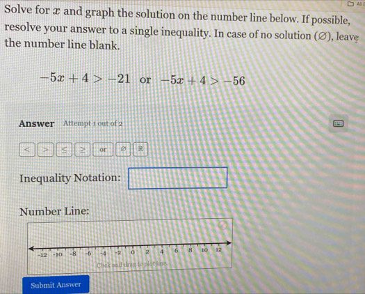 All| 
Solve for x and graph the solution on the number line below. If possible, 
resolve your answer to a single inequality. In case of no solution (∅), leave 
the number line blank.
-5x+4>-21 or -5x+4>-56
Answer Attempt 1 out of 2
or R 
Inequality Notation: 1111111 114 □ □ □ 
11 
Number Line: 
Submit Answer