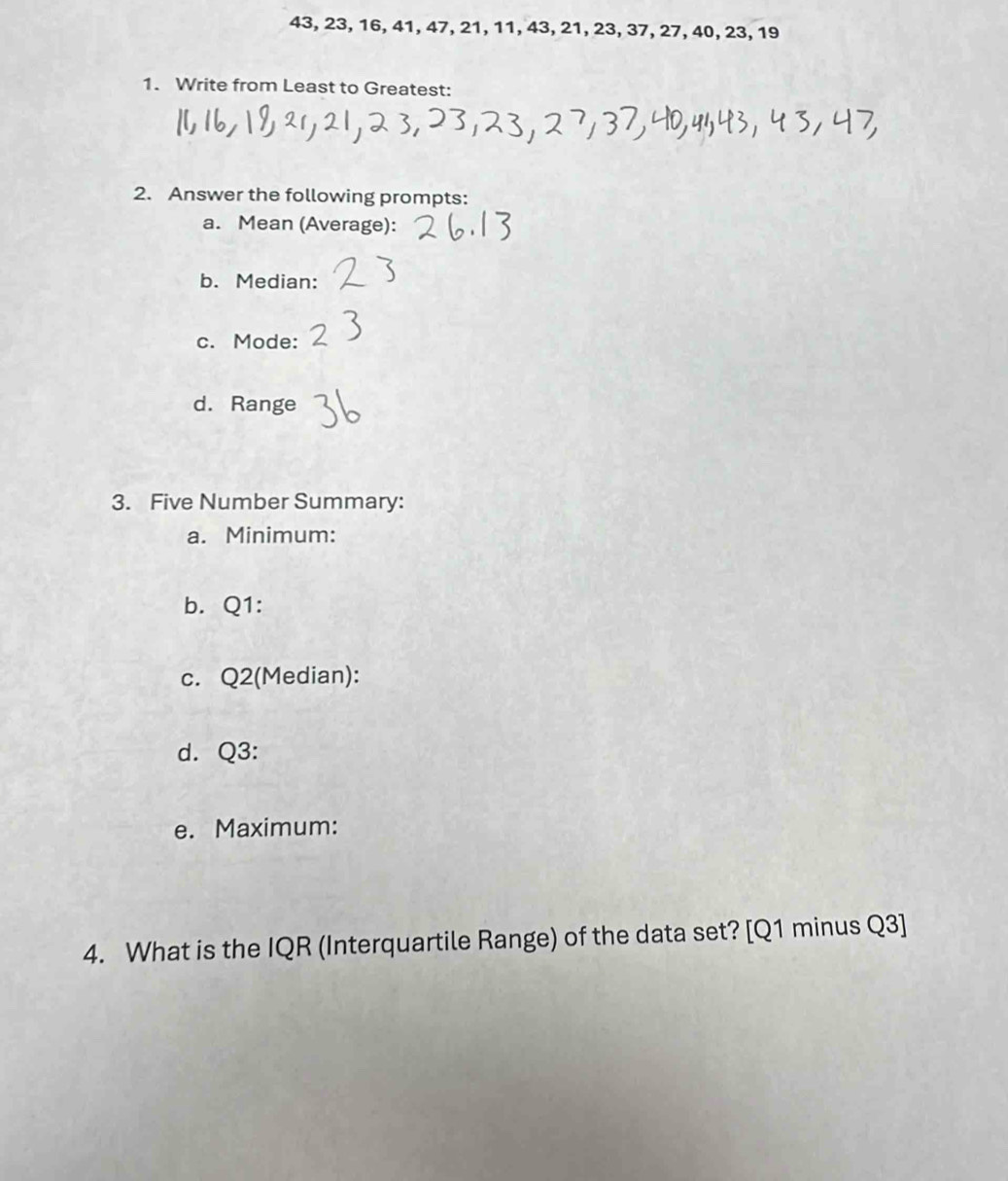 43, 23, 16, 41, 47, 21, 11, 43, 21, 23, 37, 27, 40, 23, 19
1. Write from Least to Greatest: 
2. Answer the following prompts: 
a. Mean (Average): 
b. Median: 
c. Mode: 
d. Range 
3. Five Number Summary: 
a. Minimum: 
b. Q1 : 
c. Q2 (Median): 
d. Q3 : 
e. Maximum: 
4. What is the IQR (Interquartile Range) of the data set? [Q1 minus Q3]
