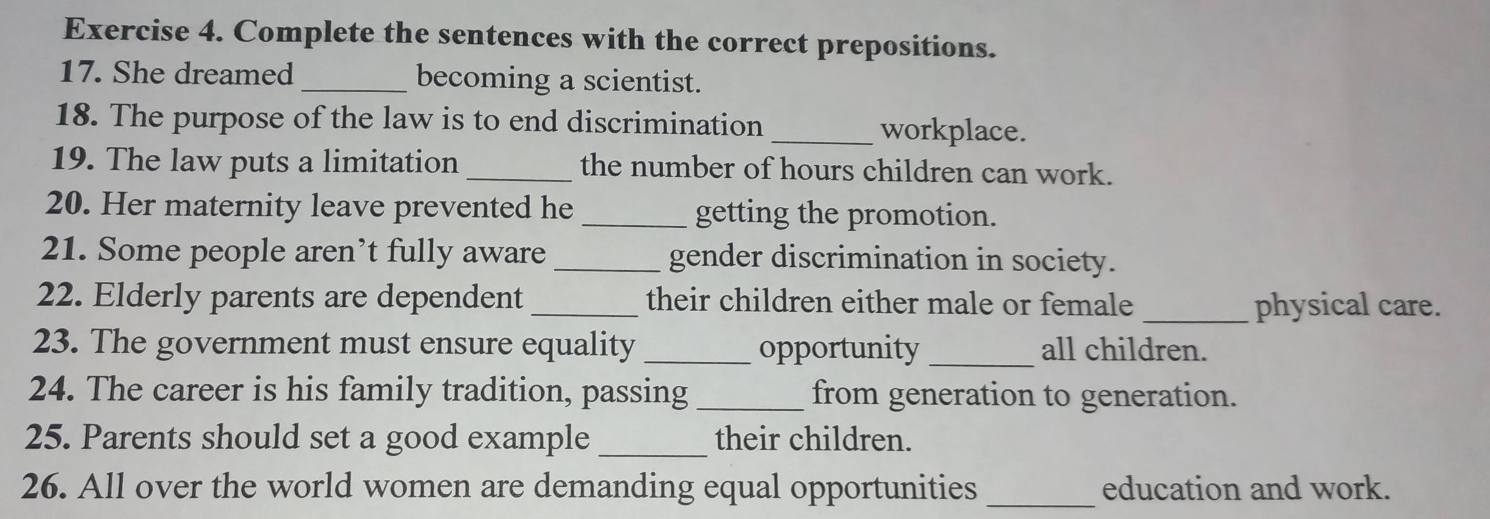 Complete the sentences with the correct prepositions. 
17. She dreamed _becoming a scientist. 
18. The purpose of the law is to end discrimination _workplace. 
19. The law puts a limitation the number of hours children can work. 
20. Her maternity leave prevented he getting the promotion. 
21. Some people aren’t fully aware _gender discrimination in society. 
22. Elderly parents are dependent _their children either male or female _physical care. 
23. The government must ensure equality _opportunity _all children. 
24. The career is his family tradition, passing _from generation to generation. 
25. Parents should set a good example_ their children. 
26. All over the world women are demanding equal opportunities _education and work.