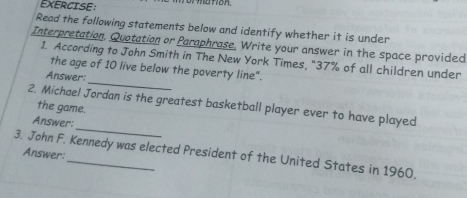 formation. 
Read the following statements below and identify whether it is under 
Interpretation, Quotation or Paraphrase. Write your answer in the space provided 
_ 
1. According to John Smith in The New York Times, "37% of all children under 
the age of 10 live below the poverty line”. 
Answer: 
2. Michael Jordan is the greatest basketball player ever to have played 
the game. 
_ 
Answer: 
3. John F. Kennedy was elected President of the United States in 1960. 
Answer: