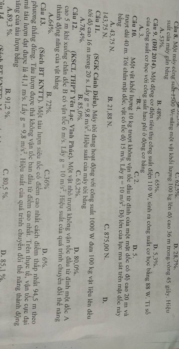C. 62,5%. D. 28,7%.
Câu 8. Một máy cộng suất 1500 W, nâng một vật khối lượng 100 kg lên độ cao 36 m trong vòng 45 giây. Hiệu
suất của máy gần bằng
A. 53%. B. 48%. C. 65%. D. 5,3%.
Câu 9. (ĐH 2014). Một động cơ điện tiêu thụ công suất điện 110 W, sinh ra công suất cơ học bằng 88 W. Tỉ số
của công suất cơ học với công suất hao phí ở động cơ bằng
A. 3. B. 4. C. 2. D. 5.
Câu 10. Một vật khối lượng 10 kg trượt không vận tốc đầu từ đỉnh của một mặt dốc có độ cao 20 m và
trượt dài 40 m. Tới chân mặt dốc, vật có tốc độ 15 m/s. Lấy g=10m/s^2. Độ lớn của lực ma sát trên mặt dốc này
bằng
A. 43,75 N. B. 21,88 N. C. 875,00 N.
143,75 N. D.
Câu 11. (SGK Cánh Diều). Máy tời đang hoạt động với công suất 1000 W đưa 100 kg vật liệu lên đều
đới độ cao 16 m trong 20 s. Lấy g=9,8m/s^2.  Hiệu suất của máy tời bằng
A.78,4%. B. 85,0%. C. 63,2%. D. 80,0%.
Câu 12. (KSCL THPT Yên Lạc_Vĩnh Phúc). Một vật nhỏ trượt không vận tốc đầu từ đỉnh một dốc A
cao 5 m khi xuống chân dốc B có vận tốc 6 m/s. Lấy g=10m/s^2. Hiệu suất của quá trình chuyển đồi thế năng
thành động năng của vật bằng
A.64%. B. 72%. C.36% D. 6%.
Câu 13.  (Sách BT KNTT). Một tàu lượn siêu tốc có điểm cao nhất cách điểm thấp nhất 94,5 m theo
phương thắng đứng. Tàu lượn được thả không vận tốc ban đầu từ điểm cao nhất. Trên thực tế, vận tốc cực đại
mà tàu lượn đạt được là 41,1 m/s. Lấy g=9,8m/s^2. Hiệu suất của quá trình chuyển đổi thế năng thành động
năng của tàu lượn bằng
A.89,3 %. B. 91,2 %. C. 80,5 %.
Tâu 14 D. 85.1 %.