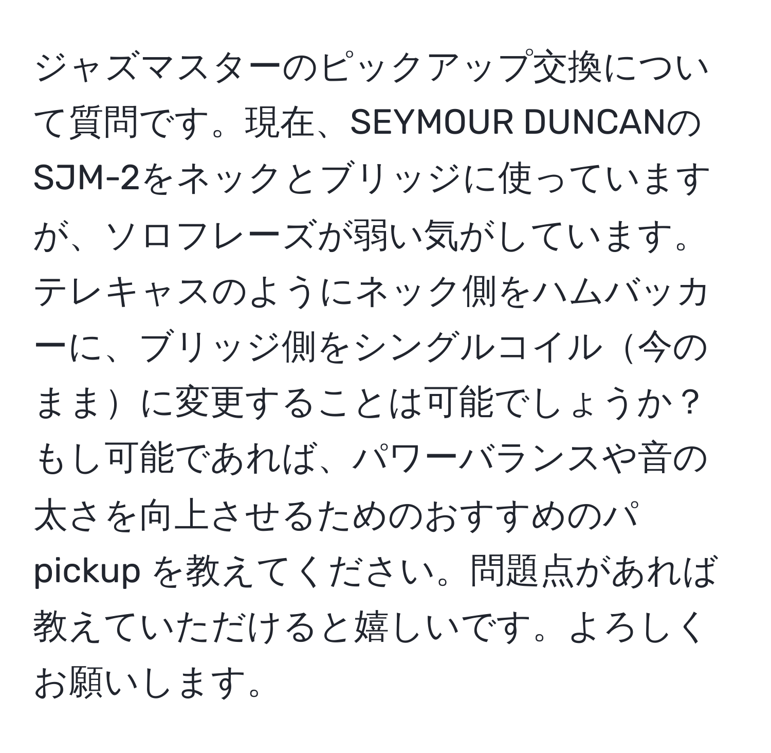 ジャズマスターのピックアップ交換について質問です。現在、SEYMOUR DUNCANのSJM-2をネックとブリッジに使っていますが、ソロフレーズが弱い気がしています。テレキャスのようにネック側をハムバッカーに、ブリッジ側をシングルコイル今のままに変更することは可能でしょうか？ もし可能であれば、パワーバランスや音の太さを向上させるためのおすすめのパ pickup を教えてください。問題点があれば教えていただけると嬉しいです。よろしくお願いします。