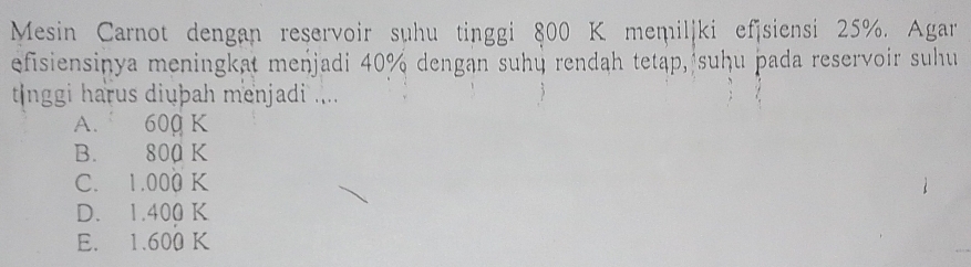 Mesin Carnot dengan reservoir suhu tinggi 800 K memiliki efsiensi 25%. Agar 
efisiensinya meningkat menjadi 40% dengan suhų rendah tetap, suḥu þada reservoir suhu
tlnggi harus diuþah menjadi ....
A. 600 K
B. 800 K
C. 1.000 K
D. 1.400 K
E. 1.600 K